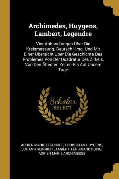 Обложка книги Archimedes, Huygens, Lambert, Legendre. Vier Abhandlungen Uber Die Kreismessung. Deutsch Hrsg. Und Mit Einer Ubersicht Uber Die Geschichte Des Problemes Von Der Quadratur Des Zirkels, Von Den Altesten Zeiten Bis Auf Unsere Tage, Adrien Marie Legendre, Christiaan Huygens, Johann Heinrich Lambert