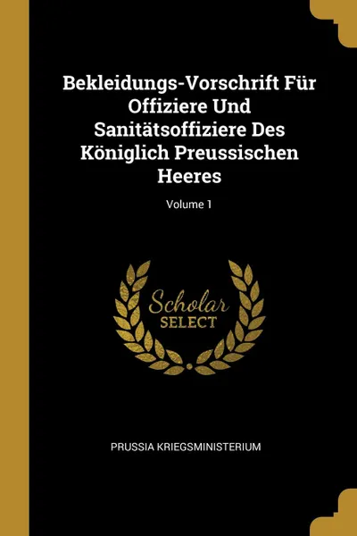 Обложка книги Bekleidungs-Vorschrift Fur Offiziere Und Sanitatsoffiziere Des Koniglich Preussischen Heeres; Volume 1, Prussia Kriegsministerium