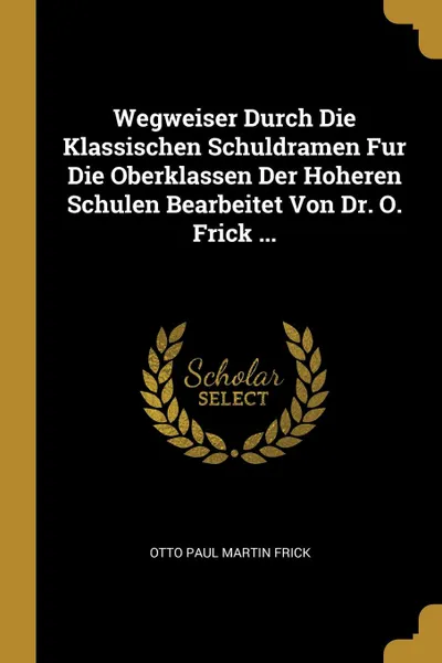 Обложка книги Wegweiser Durch Die Klassischen Schuldramen Fur Die Oberklassen Der Hoheren Schulen Bearbeitet Von Dr. O. Frick ..., Otto Paul Martin Frick