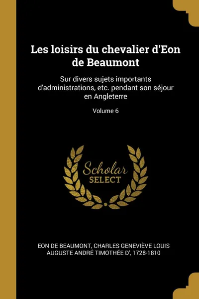 Обложка книги Les loisirs du chevalier d.Eon de Beaumont. Sur divers sujets importants d.administrations, etc. pendant son sejour en Angleterre; Volume 6, 