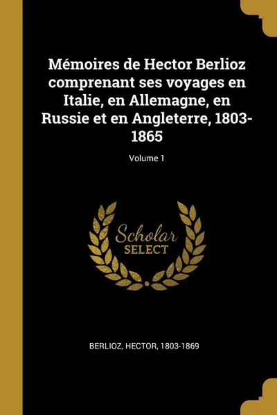 Обложка книги Memoires de Hector Berlioz comprenant ses voyages en Italie, en Allemagne, en Russie et en Angleterre, 1803-1865; Volume 1, Berlioz Hector 1803-1869