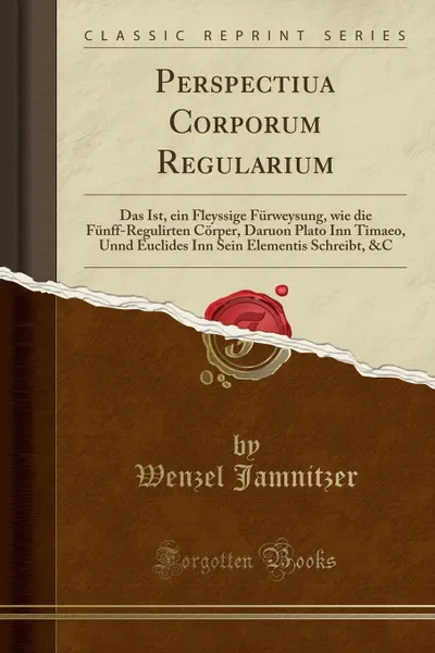 Обложка книги Perspectiua Corporum Regularium. Das Ist, ein Fleyssige Furweysung, wie die Funff-Regulirten Corper, Daruon Plato Inn Timaeo, Unnd Euclides Inn Sein Elementis Schreibt, .C (Classic Reprint), Wenzel Jamnitzer