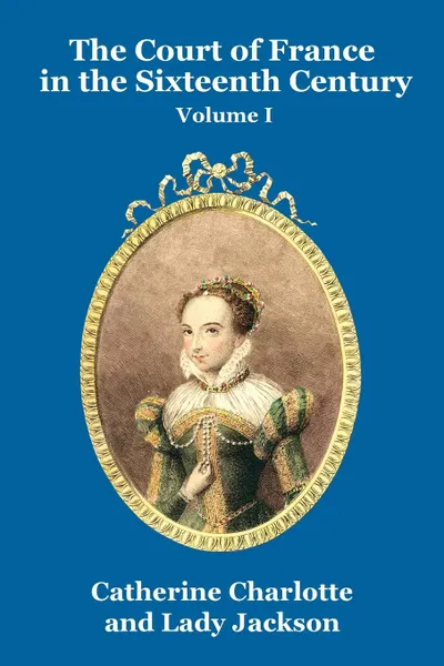 Обложка книги The Court of France in the Sixteenth Century Vol. I, Catherine Charlotte, Lady Jackson