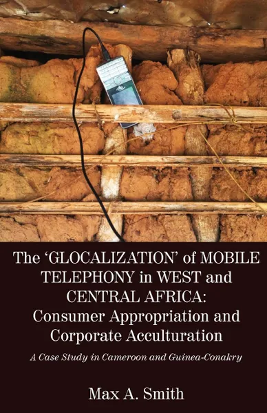 Обложка книги The .Glocalization. of Mobile Telephony in West and Central Africa. Consumer Appropriation and Corporate Acculturation: A Case Study in Cameroon and Guinea-Conakry, Max A. Smith