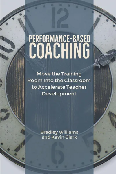 Обложка книги Performance-Based Coaching. Move the Training Room Into the Classroom to Accelerate Teacher Development, Bradley M Williams, Kevin J Clark