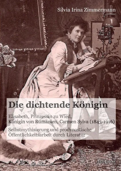 Обложка книги Die dichtende Konigin. Elisabeth, Prinzessin zu Wied, Konigin von Rumanien, Carmen Sylva (1843-1916). Selbstmythisierung und prodynastische Offentlichkeitsarbeit durch Literatur, Silvia Irina Zimmermann