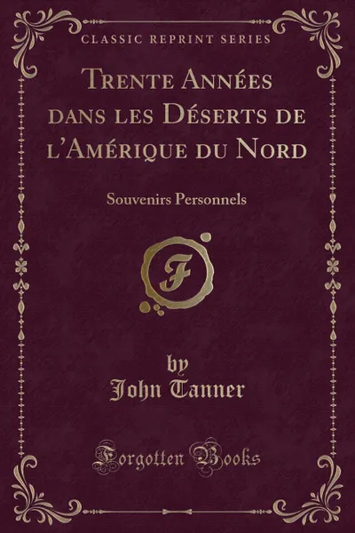 Обложка книги Trente Annees dans les Deserts de l.Amerique du Nord. Souvenirs Personnels (Classic Reprint), John Tanner