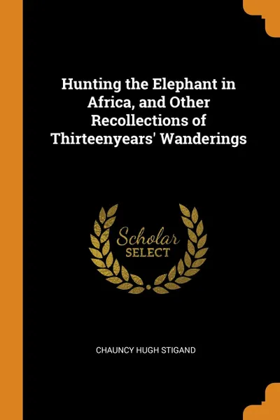 Обложка книги Hunting the Elephant in Africa, and Other Recollections of Thirteenyears. Wanderings, Chauncy Hugh Stigand