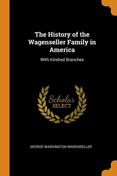 Обложка книги The History of the Wagenseller Family in America. With Kindred Branches, George Washington Wagenseller