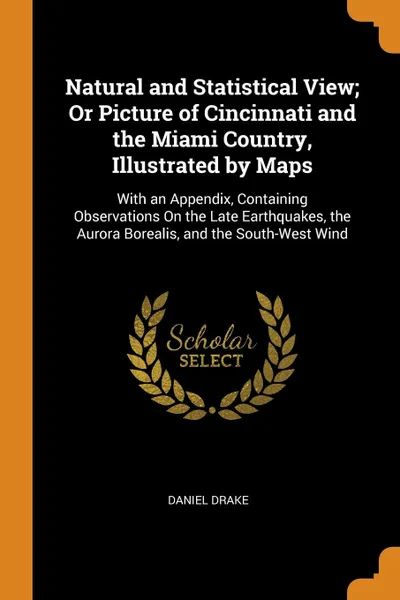 Обложка книги Natural and Statistical View; Or Picture of Cincinnati and the Miami Country, Illustrated by Maps. With an Appendix, Containing Observations On the Late Earthquakes, the Aurora Borealis, and the South-West Wind, Daniel Drake