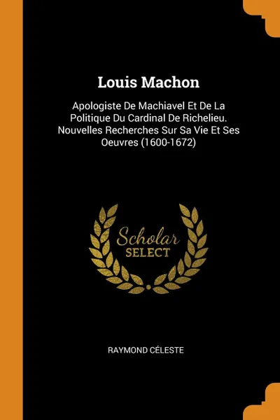 Обложка книги Louis Machon. Apologiste De Machiavel Et De La Politique Du Cardinal De Richelieu. Nouvelles Recherches Sur Sa Vie Et Ses Oeuvres (1600-1672), Raymond Céleste