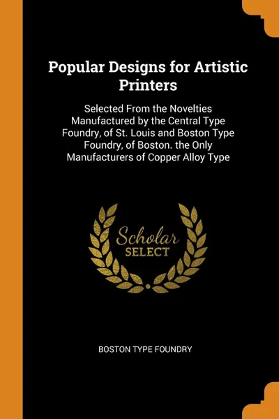 Обложка книги Popular Designs for Artistic Printers. Selected From the Novelties Manufactured by the Central Type Foundry, of St. Louis and Boston Type Foundry, of Boston. the Only Manufacturers of Copper Alloy Type, Boston Type Foundry