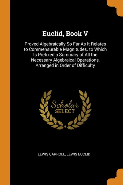 Обложка книги Euclid, Book V. Proved Algebraically So Far As It Relates to Commensurable Magnitudes. to Which Is Prefixed a Summary of All the Necessary Algebraical Operations, Arranged in Order of Difficulty, Lewis Carroll, Lewis Euclid