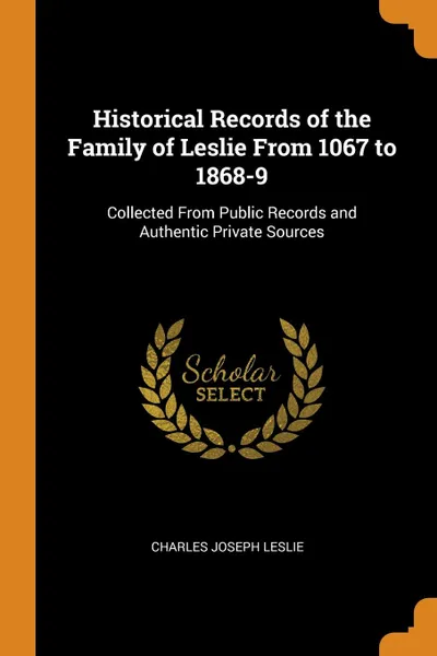 Обложка книги Historical Records of the Family of Leslie From 1067 to 1868-9. Collected From Public Records and Authentic Private Sources, Charles Joseph Leslie