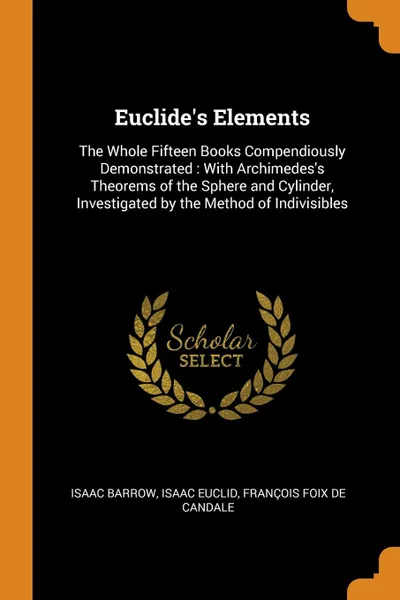 Обложка книги Euclide.s Elements. The Whole Fifteen Books Compendiously Demonstrated : With Archimedes.s Theorems of the Sphere and Cylinder, Investigated by the Method of Indivisibles, Isaac Barrow, Isaac Euclid, François Foix De Candale