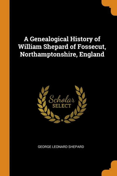 Обложка книги A Genealogical History of William Shepard of Fossecut, Northamptonshire, England, George Leonard Shepard