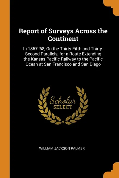 Обложка книги Report of Surveys Across the Continent. In 1867-.68, On the Thirty-Fifth and Thirty-Second Parallels, for a Route Extending the Kansas Pacific Railway to the Pacific Ocean at San Francisco and San Diego, William Jackson Palmer