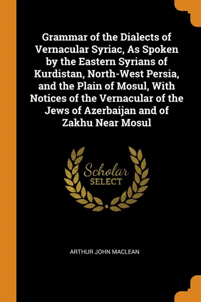 Обложка книги Grammar of the Dialects of Vernacular Syriac, As Spoken by the Eastern Syrians of Kurdistan, North-West Persia, and the Plain of Mosul, With Notices of the Vernacular of the Jews of Azerbaijan and of Zakhu Near Mosul, Arthur John Maclean