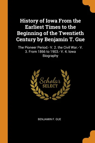 Обложка книги History of Iowa From the Earliest Times to the Beginning of the Twentieth Century by Benjamin T. Gue. The Pioneer Period.- V. 2. the Civil War.- V. 3. From 1866 to 1903.- V. 4. Iowa Biography, Benjamin F. Gue