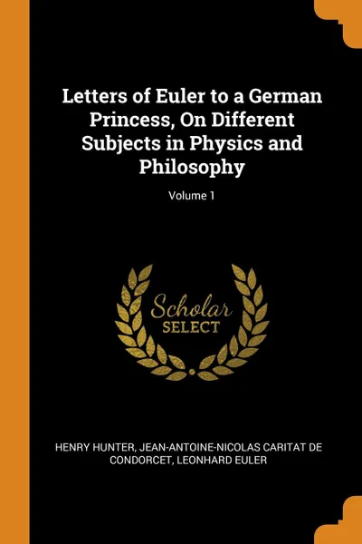Обложка книги Letters of Euler to a German Princess, On Different Subjects in Physics and Philosophy; Volume 1, Henry Hunter, Jean-Antoine-Nicolas Carit De Condorcet, Leonhard Euler