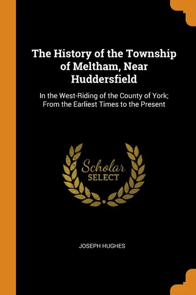 Обложка книги The History of the Township of Meltham, Near Huddersfield. In the West-Riding of the County of York; From the Earliest Times to the Present, Joseph Hughes