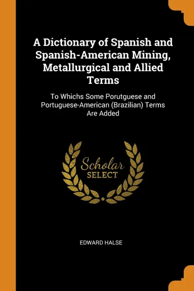 Обложка книги A Dictionary of Spanish and Spanish-American Mining, Metallurgical and Allied Terms. To Whichs Some Porutguese and Portuguese-American (Brazilian) Terms Are Added, Edward Halse