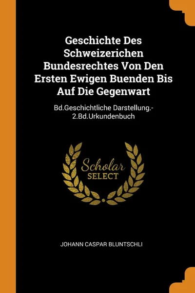 Обложка книги Geschichte Des Schweizerichen Bundesrechtes Von Den Ersten Ewigen Buenden Bis Auf Die Gegenwart. Bd.Geschichtliche Darstellung.-2.Bd.Urkundenbuch, Johann Caspar Bluntschli