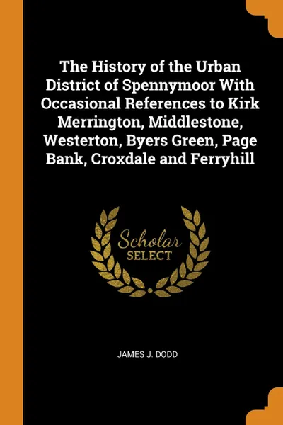 Обложка книги The History of the Urban District of Spennymoor With Occasional References to Kirk Merrington, Middlestone, Westerton, Byers Green, Page Bank, Croxdale and Ferryhill, James J. Dodd