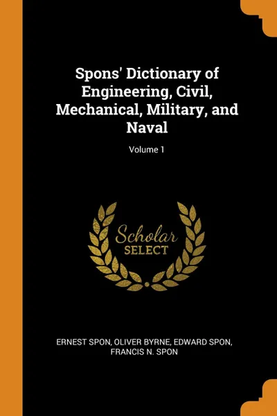 Обложка книги Spons. Dictionary of Engineering, Civil, Mechanical, Military, and Naval; Volume 1, Ernest Spon, Oliver Byrne, Edward Spon