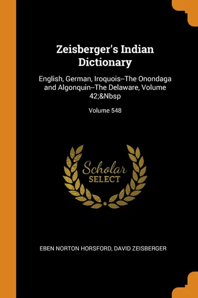 Обложка книги Zeisberger.s Indian Dictionary. English, German, Iroquois--The Onondaga and Algonquin--The Delaware, Volume 42;.Nbsp; Volume 548, Eben Norton Horsford, David Zeisberger