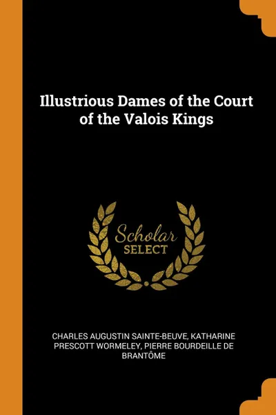 Обложка книги Illustrious Dames of the Court of the Valois Kings, Charles Augustin Sainte-Beuve, Katharine Prescott Wormeley, Pierre Bourdeille De Brantôme