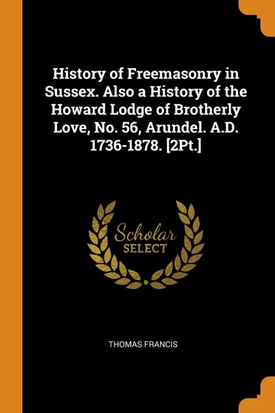Обложка книги History of Freemasonry in Sussex. Also a History of the Howard Lodge of Brotherly Love, No. 56, Arundel. A.D. 1736-1878. .2Pt.., Thomas Francis