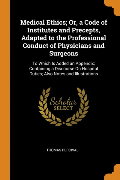 Обложка книги Medical Ethics; Or, a Code of Institutes and Precepts, Adapted to the Professional Conduct of Physicians and Surgeons. To Which Is Added an Appendix; Containing a Discourse On Hospital Duties; Also Notes and Illustrations, Thomas Percival