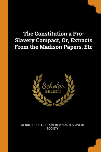 Обложка книги The Constitution a Pro-Slavery Compact, Or, Extracts From the Madison Papers, Etc, Wendell Phillips