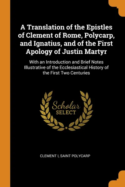 Обложка книги A Translation of the Epistles of Clement of Rome, Polycarp, and Ignatius, and of the First Apology of Justin Martyr. With an Introduction and Brief Notes Illustrative of the Ecclesiastical History of the First Two Centuries, Clement I, Saint Polycarp