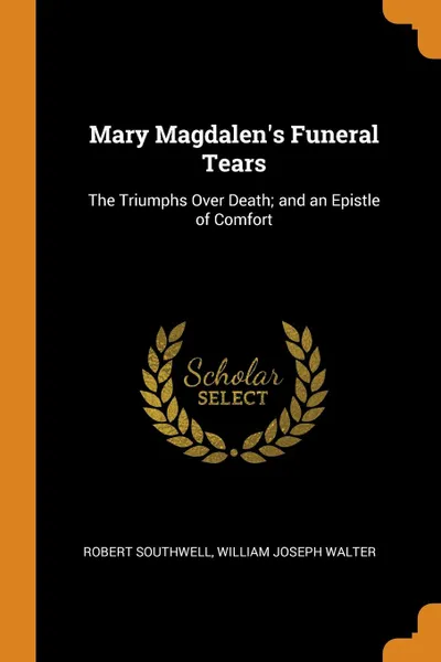 Обложка книги Mary Magdalen.s Funeral Tears. The Triumphs Over Death; and an Epistle of Comfort, Robert Southwell, William Joseph Walter