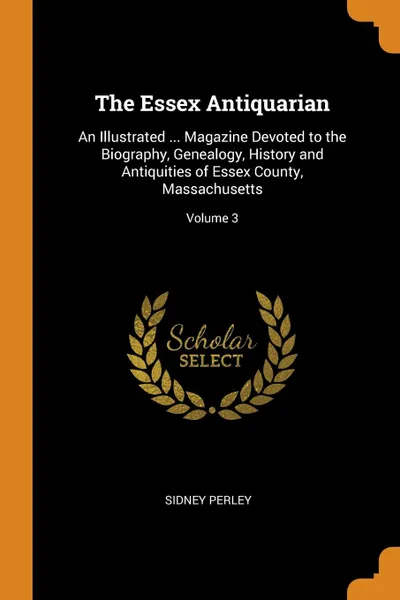 Обложка книги The Essex Antiquarian. An Illustrated ... Magazine Devoted to the Biography, Genealogy, History and Antiquities of Essex County, Massachusetts; Volume 3, Sidney Perley