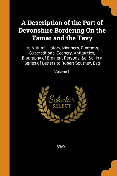 Обложка книги A Description of the Part of Devonshire Bordering On the Tamar and the Tavy. Its Natural History, Manners, Customs, Superstitions, Scenery, Antiquities, Biography of Eminent Persons, .c. .c. in a Series of Letters to Robert Southey, Esq; Volume 1, Bray