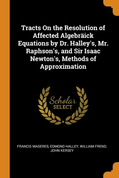 Обложка книги Tracts On the Resolution of Affected Algebraick Equations by Dr. Halley.s, Mr. Raphson.s, and Sir Isaac Newton.s, Methods of Approximation, Francis Maseres, Edmond Halley, William Frend