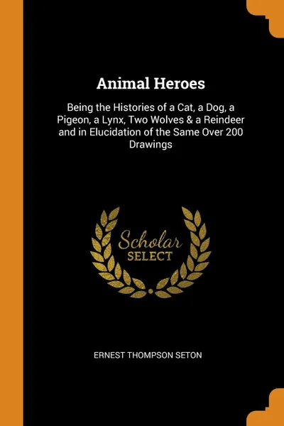 Обложка книги Animal Heroes. Being the Histories of a Cat, a Dog, a Pigeon, a Lynx, Two Wolves . a Reindeer and in Elucidation of the Same Over 200 Drawings, Ernest Thompson Seton