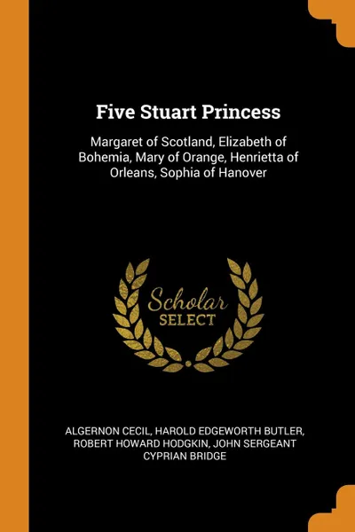 Обложка книги Five Stuart Princess. Margaret of Scotland, Elizabeth of Bohemia, Mary of Orange, Henrietta of Orleans, Sophia of Hanover, Algernon Cecil, Harold Edgeworth Butler, Robert Howard Hodgkin