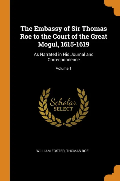 Обложка книги The Embassy of Sir Thomas Roe to the Court of the Great Mogul, 1615-1619. As Narrated in His Journal and Correspondence; Volume 1, William Foster, Thomas Roe