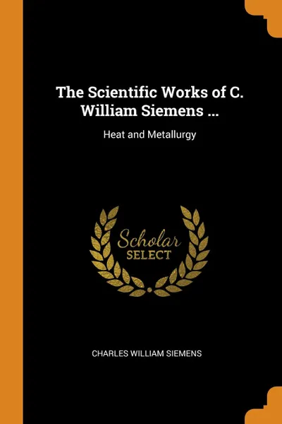 Обложка книги The Scientific Works of C. William Siemens ... Heat and Metallurgy, Charles William Siemens