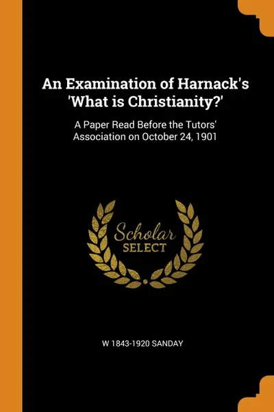 Обложка книги An Examination of Harnack.s .What is Christianity... A Paper Read Before the Tutors. Association on October 24, 1901, W 1843-1920 Sanday