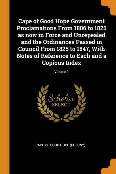 Обложка книги Cape of Good Hope Government Proclamations From 1806 to 1825 as now in Force and Unrepealed and the Ordinances Passed in Council From 1825 to 1847, With Notes of Reference to Each and a Copious Index; Volume 1, 