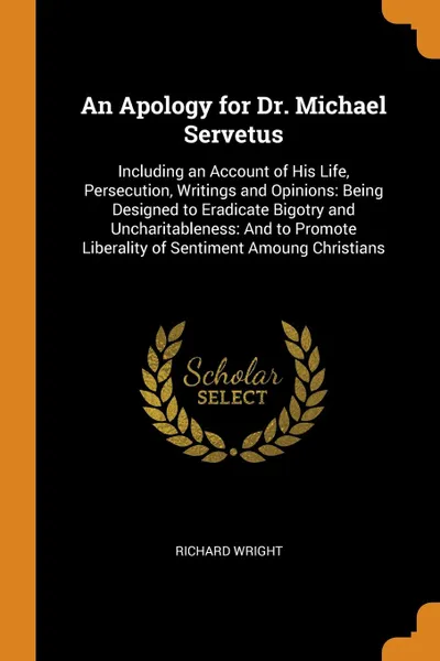 Обложка книги An Apology for Dr. Michael Servetus. Including an Account of His Life, Persecution, Writings and Opinions: Being Designed to Eradicate Bigotry and Uncharitableness: And to Promote Liberality of Sentiment Amoung Christians, Richard Wright