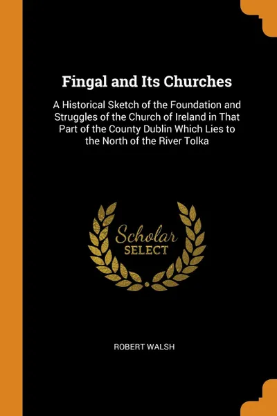 Обложка книги Fingal and Its Churches. A Historical Sketch of the Foundation and Struggles of the Church of Ireland in That Part of the County Dublin Which Lies to the North of the River Tolka, Robert Walsh