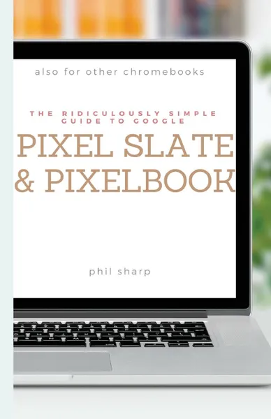 Обложка книги The Ridiculously Simple Guide to Google Pixel Slate and Pixelbook. A Practical Guide to Getting Started with Chromebooks and Tablets Running Chrome OS, Phil Sharp
