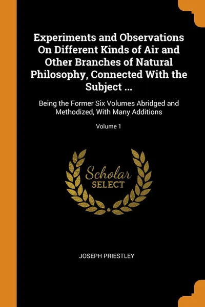 Обложка книги Experiments and Observations On Different Kinds of Air and Other Branches of Natural Philosophy, Connected With the Subject ... Being the Former Six Volumes Abridged and Methodized, With Many Additions; Volume 1, Joseph Priestley