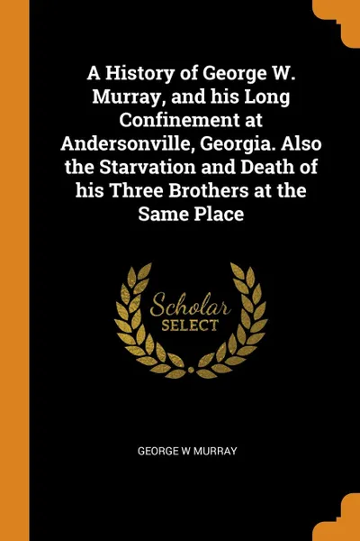 Обложка книги A History of George W. Murray, and his Long Confinement at Andersonville, Georgia. Also the Starvation and Death of his Three Brothers at the Same Place, George W Murray